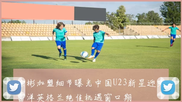 徐彬加盟细节曝光中国U23新星迎来留洋英格兰绝佳机遇窗口期